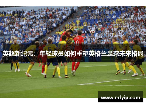 英超新纪元：年轻球员如何重塑英格兰足球未来格局