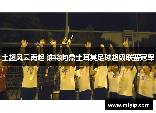 土超风云再起 谁将问鼎土耳其足球超级联赛冠军